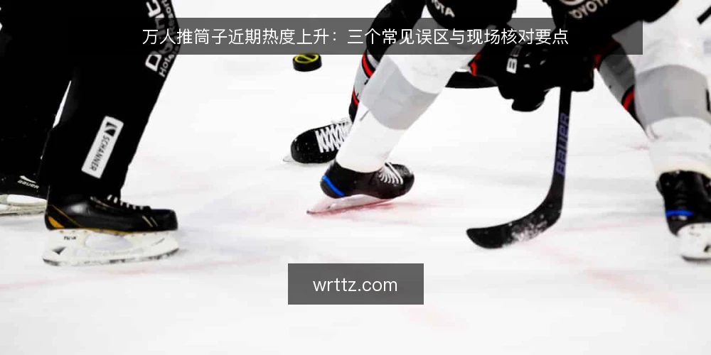 万人推筒子近期热度上升:三个常见误区与现场核对要点 — 近期万人推筒子热度观察 配图
